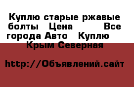 Куплю старые ржавые болты › Цена ­ 149 - Все города Авто » Куплю   . Крым,Северная